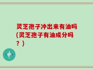 灵芝孢子冲出来有油吗(灵芝孢子有油成分吗？)