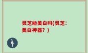 灵芝能美白吗(灵芝：美白神器？)