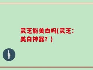 灵芝能美白吗(灵芝：美白神器？)