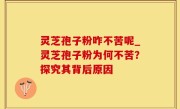 灵芝孢子粉咋不苦呢_灵芝孢子粉为何不苦？探究其背后原因
