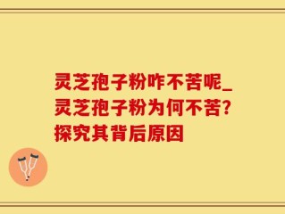 灵芝孢子粉咋不苦呢_灵芝孢子粉为何不苦？探究其背后原因
