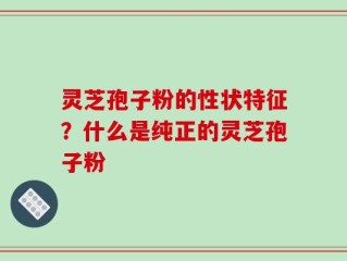 灵芝孢子粉的性状特征？什么是纯正的灵芝孢子粉