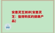 安惠灵芝测评(安惠灵芝：值得购买的健康产品)