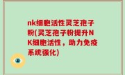 nk细胞活性灵芝孢子粉(灵芝孢子粉提升NK细胞活性，助力免疫系统强化)