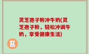 灵芝孢子粉冲牛奶(灵芝孢子粉，轻松冲调牛奶，享受健康生活)