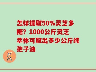 怎样提取50%灵芝多糖？1000公斤灵芝萃体可取出多少公斤纯孢子油