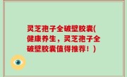 灵芝孢子全破壁胶囊(健康养生，灵芝孢子全破壁胶囊值得推荐！)