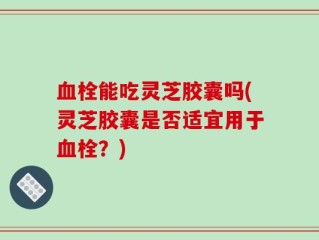 血栓能吃灵芝胶囊吗(灵芝胶囊是否适宜用于血栓？)