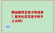 降血糖灵芝孢子粉绿茶？夏天吃灵芝孢子粉不上火吗？