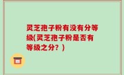 灵芝孢子粉有没有分等级(灵芝孢子粉是否有等级之分？)