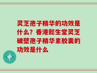 灵芝孢子精华的功效是什么？香港懿生堂灵芝破壁孢子精华素胶囊的功效是什么