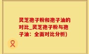 灵芝孢子粉和孢子油的对比_灵芝孢子粉与孢子油：全面对比分析)