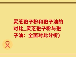 灵芝孢子粉和孢子油的对比_灵芝孢子粉与孢子油：全面对比分析)