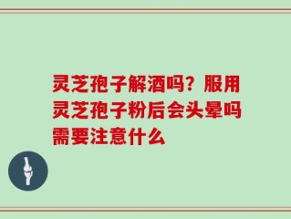 灵芝孢子解酒吗？服用灵芝孢子粉后会头晕吗需要注意什么