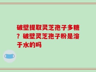 破壁提取灵芝孢子多糖？破壁灵芝孢子粉是溶于水的吗