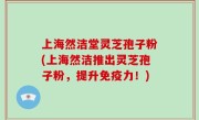 上海然洁堂灵芝孢子粉(上海然洁推出灵芝孢子粉，提升免疫力！)