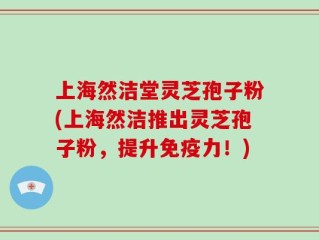 上海然洁堂灵芝孢子粉(上海然洁推出灵芝孢子粉，提升免疫力！)