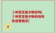 喆坤灵芝孢子粉好吗(喆坤灵芝孢子粉的功效及适用情况)