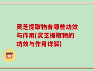灵芝提取物有哪些功效与作用(灵芝提取物的功效与作用详解)