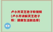 卢小开灵芝孢子粉视频(卢小开讲解灵芝孢子粉：健康生活新选择)
