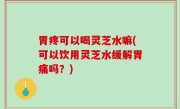 胃疼可以喝灵芝水嘛(可以饮用灵芝水缓解胃痛吗？)