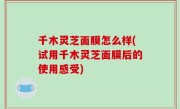 千木灵芝面膜怎么样(试用千木灵芝面膜后的使用感受)