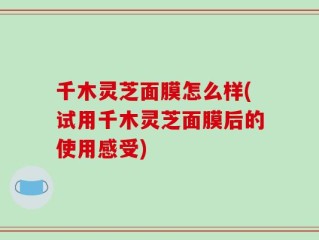 千木灵芝面膜怎么样(试用千木灵芝面膜后的使用感受)