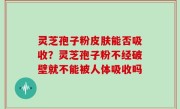 灵芝孢子粉皮肤能否吸收？灵芝孢子粉不经破壁就不能被人体吸收吗
