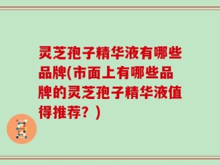 灵芝孢子精华液有哪些品牌(市面上有哪些品牌的灵芝孢子精华液值得推荐？)
