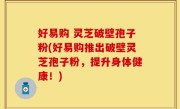 好易购 灵芝破壁孢子粉(好易购推出破壁灵芝孢子粉，提升身体健康！)