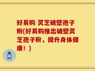 好易购 灵芝破壁孢子粉(好易购推出破壁灵芝孢子粉，提升身体健康！)