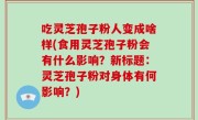 吃灵芝孢子粉人变成啥样(食用灵芝孢子粉会有什么影响？新标题：灵芝孢子粉对身体有何影响？)