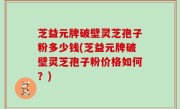 芝益元牌破壁灵芝孢子粉多少钱(芝益元牌破壁灵芝孢子粉价格如何？)