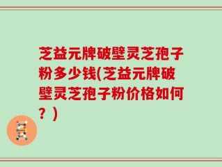 芝益元牌破壁灵芝孢子粉多少钱(芝益元牌破壁灵芝孢子粉价格如何？)