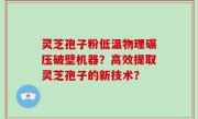 灵芝孢子粉低温物理碾压破壁机器？高效提取灵芝孢子的新技术？