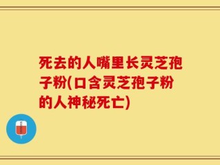 死去的人嘴里长灵芝孢子粉(口含灵芝孢子粉的人神秘死亡)
