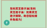 东科灵芝孢子油(东科灵芝孢子油：优质灵芝孢子提取，助您轻松提升免疫力)