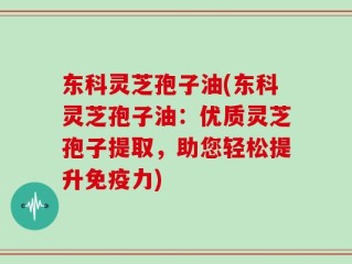 东科灵芝孢子油(东科灵芝孢子油：优质灵芝孢子提取，助您轻松提升免疫力)
