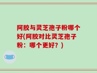 阿胶与灵芝孢子粉哪个好(阿胶对比灵芝孢子粉：哪个更好？)