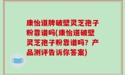 康怡道牌破壁灵芝孢子粉靠谱吗(康怡道破壁灵芝孢子粉靠谱吗？产品测评告诉你答案)
