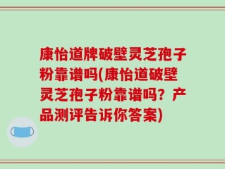 康怡道牌破壁灵芝孢子粉靠谱吗(康怡道破壁灵芝孢子粉靠谱吗？产品测评告诉你答案)