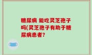 糖尿病 能吃灵芝孢子吗(灵芝孢子有助于糖尿病患者？