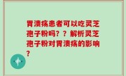 胃溃疡患者可以吃灵芝孢子粉吗？？解析灵芝孢子粉对胃溃疡的影响？