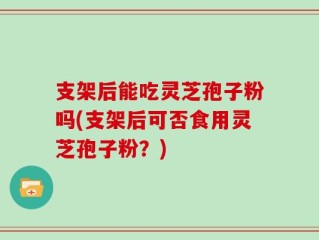 支架后能吃灵芝孢子粉吗(支架后可否食用灵芝孢子粉？)