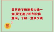 灵芝孢子粉剂多少钱一盒(灵芝孢子粉剂价格查询，了解一盒多少钱)