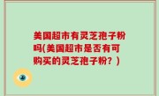 美国超市有灵芝孢子粉吗(美国超市是否有可购买的灵芝孢子粉？)