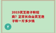 2019灵芝孢子粉招商？正宗长白山灵芝孢子粉一斤多少钱