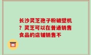 长沙灵芝孢子粉破壁机？灵芝可以在普通销售食品的店铺销售不