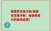 荣德灵芝孢子粉(荣德灵芝孢子粉：增强免疫力的有效选择)