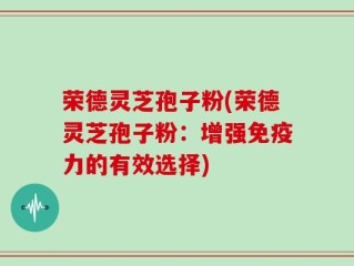 荣德灵芝孢子粉(荣德灵芝孢子粉：增强免疫力的有效选择)